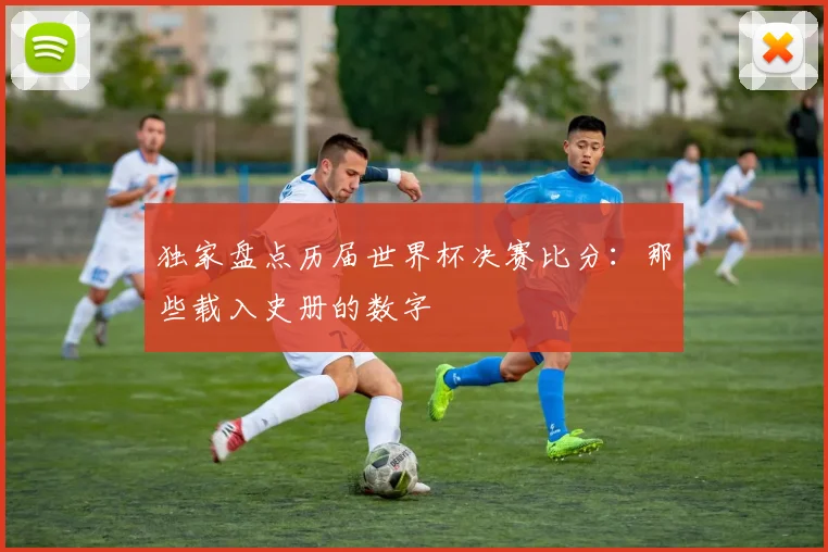 独家盘点历届世界杯决赛比分：那些载入史册的数字