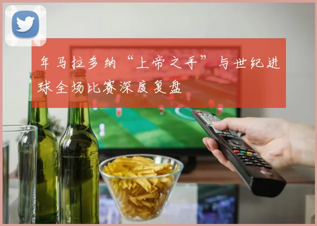 年马拉多纳“上帝之手”与世纪进球全场比赛深度复盘
