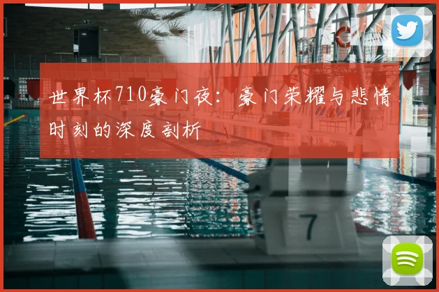 世界杯710豪门夜:豪门荣耀与悲情时刻的深度剖析