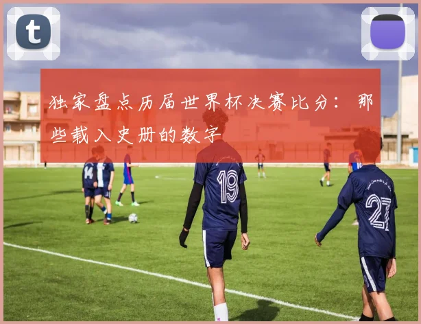 独家盘点历届世界杯决赛比分：那些载入史册的数字