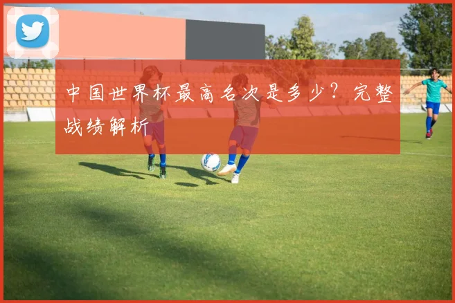 中国世界杯最高名次是多少?完整战绩解析