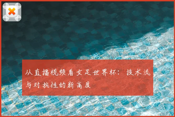 从直播视频看女足世界杯：技术流与对抗性的新高度