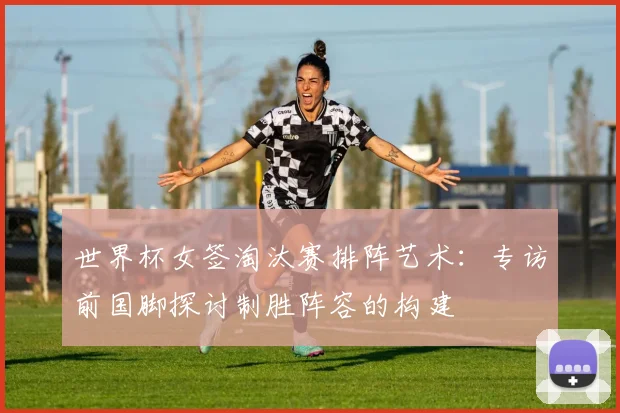 世界杯女签淘汰赛排阵艺术:专访前国脚探讨制胜阵容的构建