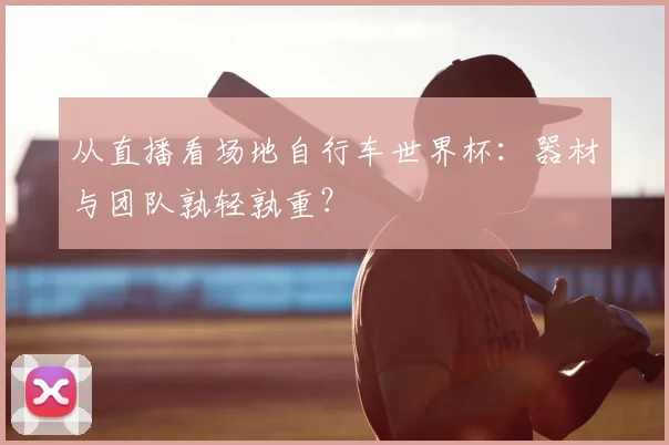 从直播看场地自行车世界杯：器材与团队孰轻孰重？