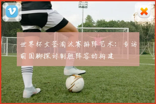 世界杯女签淘汰赛排阵艺术:专访前国脚探讨制胜阵容的构建