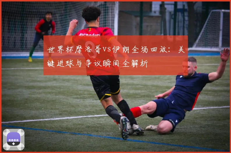 世界杯摩洛哥vs伊朗全场回放：关键进球与争议瞬间全解析