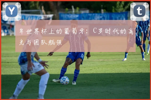 年世界杯上的葡萄牙：C罗时代的高光与团队瓶颈