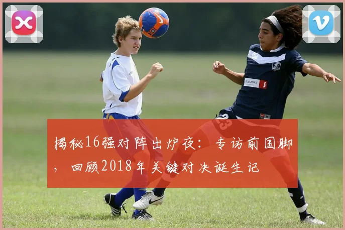 揭秘16强对阵出炉夜：专访前国脚，回顾2018年关键对决诞生记