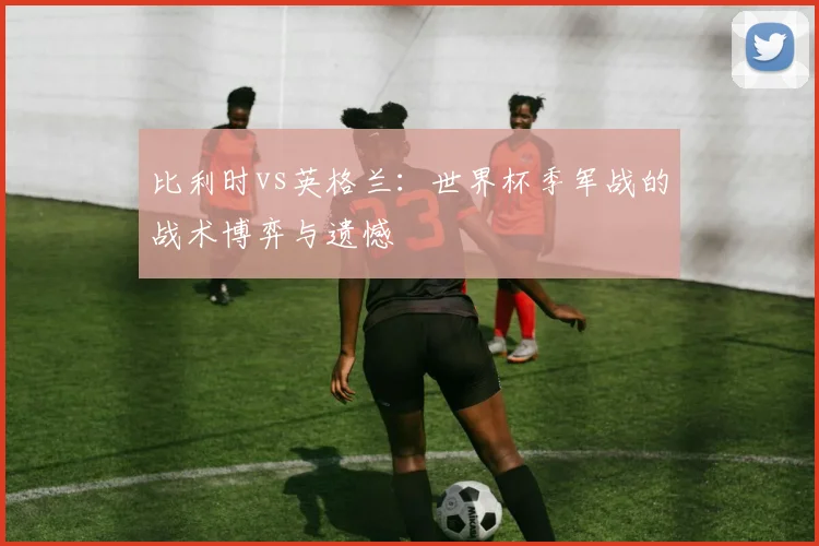 比利时vs英格兰：世界杯季军战的战术博弈与遗憾