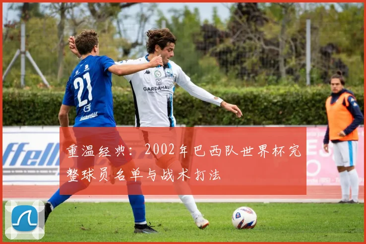 重温经典:2002年巴西队世界杯完整球员名单与战术打法