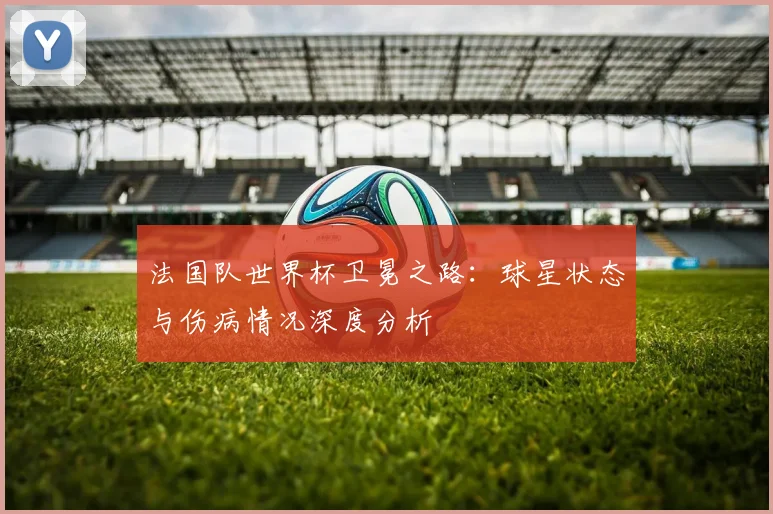 法国队世界杯卫冕之路：球星状态与伤病情况深度分析