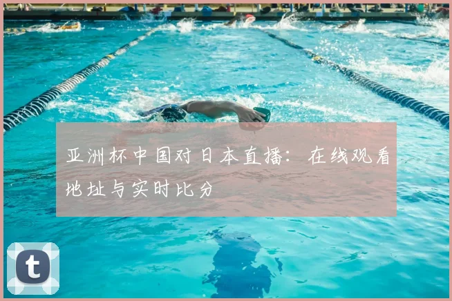 亚洲杯中国对日本直播：在线观看地址与实时比分