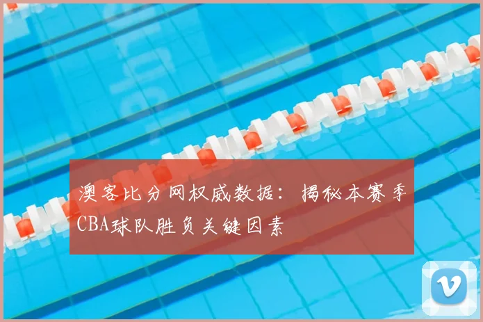 澳客比分网权威数据:揭秘本赛季CBA球队胜负关键因素