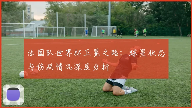 法国队世界杯卫冕之路：球星状态与伤病情况深度分析