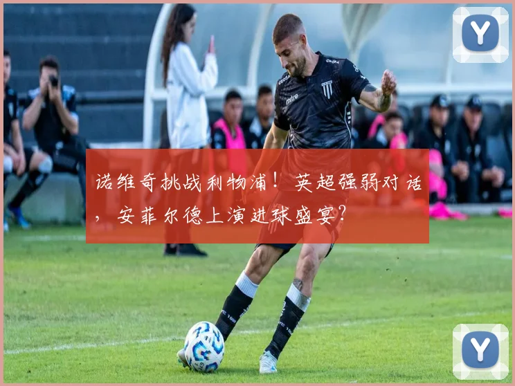 诺维奇挑战利物浦!英超强弱对话,安菲尔德上演进球盛宴?