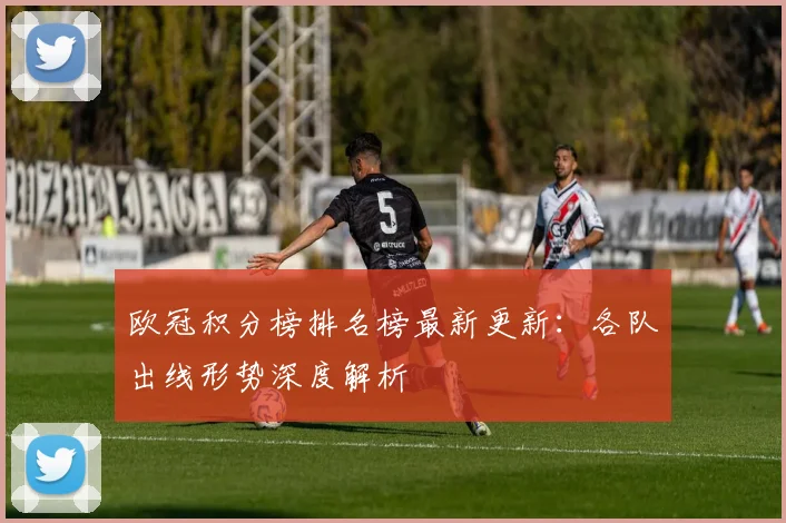 欧冠积分榜排名榜最新更新:各队出线形势深度解析
