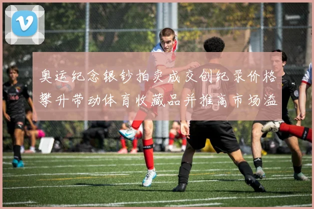 奥运纪念银钞拍卖成交创纪录价格攀升带动体育收藏品并推高市场溢价